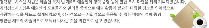 경력정보시스템 사업은 예술인 복지 법 제6조 예술인의 경력 증명 등에 관한 조치 마련을 위해 기획되었습니다.
경력정보시스템은 예술인의 포트폴리오 관리를 중심으로 예술 활동에 필요한 다양한 정보를 입체적으로 제공하는 것을 목표로 설계되었으며, 장기적으로는 사회적으로 통용될 수 있는 예술인 경력 증명 방안을 제도적·기술적으로 모색해 나가는 것을 미션으로 삼고 있습니다.