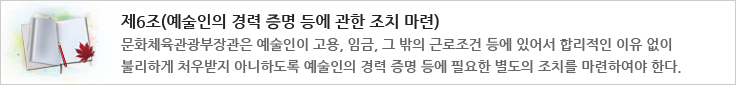 제6조(예술인의 경력 증명 등에 관한 조치 마련)
문화체육관광부장관은 예술인이 고용, 임금, 그 밖의 근로조건 등에 있어서 합리적인 이유 없이 불리하게 처우받지 아니하도록 예술인의 경력증명 등에 필요한 별도의 조치를 마련하여야 한다.